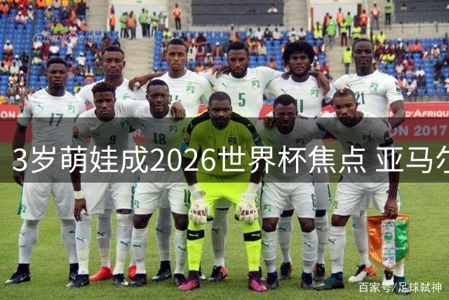 3岁萌娃成2026世界杯焦点 亚马尔弟弟凯恩抢尽风头